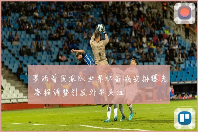 墨西哥国家队世界杯备战安排曝光 赛程调整引发外界关注