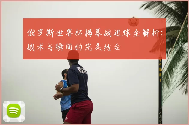 俄罗斯世界杯揭幕战进球全解析:战术与瞬间的完美结合