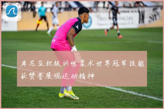 库尼亚积极训练柔术世界冠军技能获赞誉展现运动精神