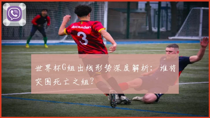 世界杯G组出线形势深度解析:谁将突围死亡之组?