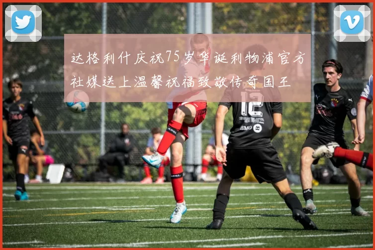 达格利什庆祝75岁华诞利物浦官方社媒送上温馨祝福致敬传奇国王
