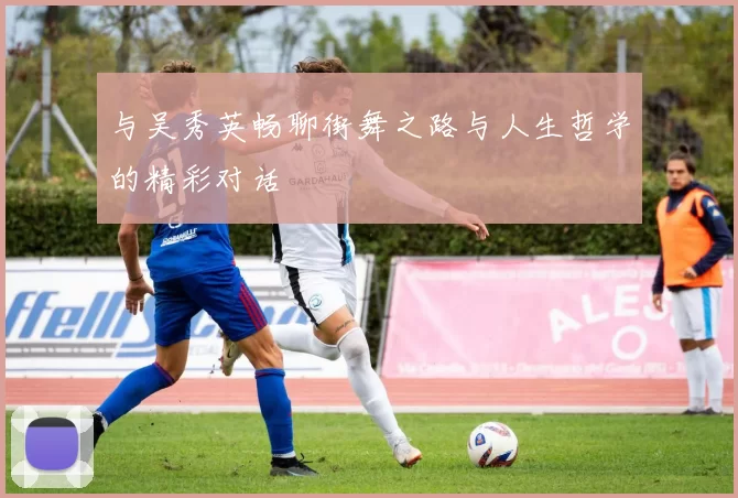 与吴秀英畅聊街舞之路与人生哲学的精彩对话