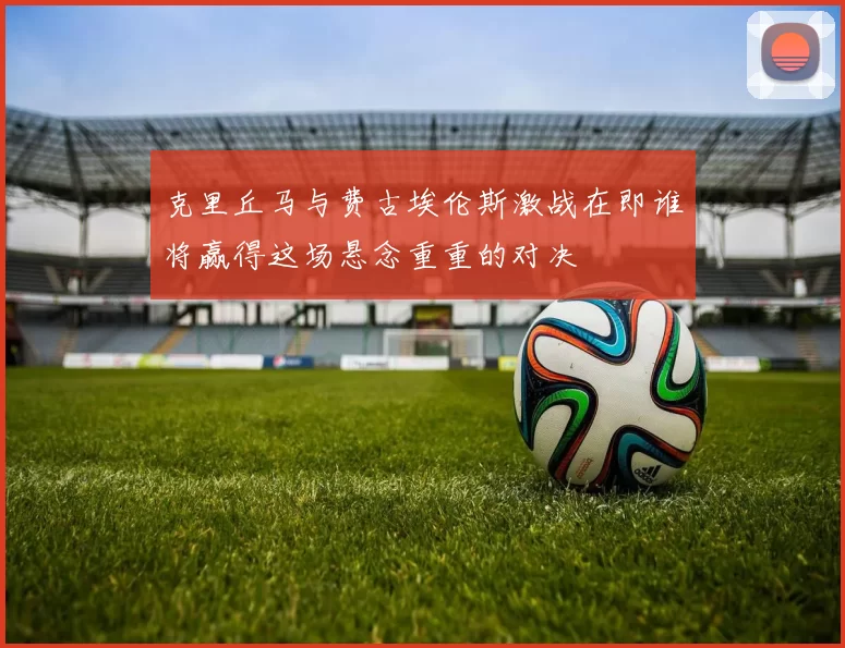 克里丘马与费古埃伦斯激战在即谁将赢得这场悬念重重的对决