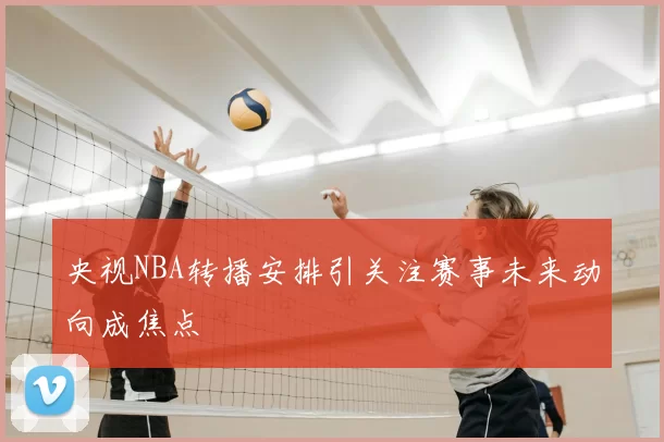 央视NBA转播安排引关注赛事未来动向成焦点