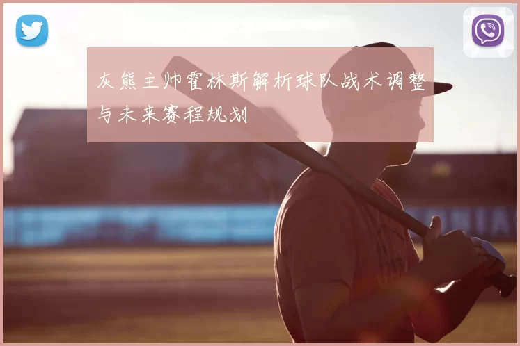 灰熊主帅霍林斯解析球队战术调整与未来赛程规划