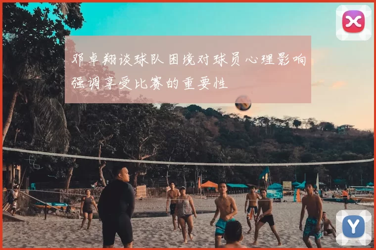 邓卓翔谈球队困境对球员心理影响强调享受比赛的重要性