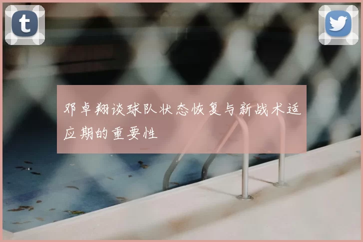 邓卓翔谈球队状态恢复与新战术适应期的重要性