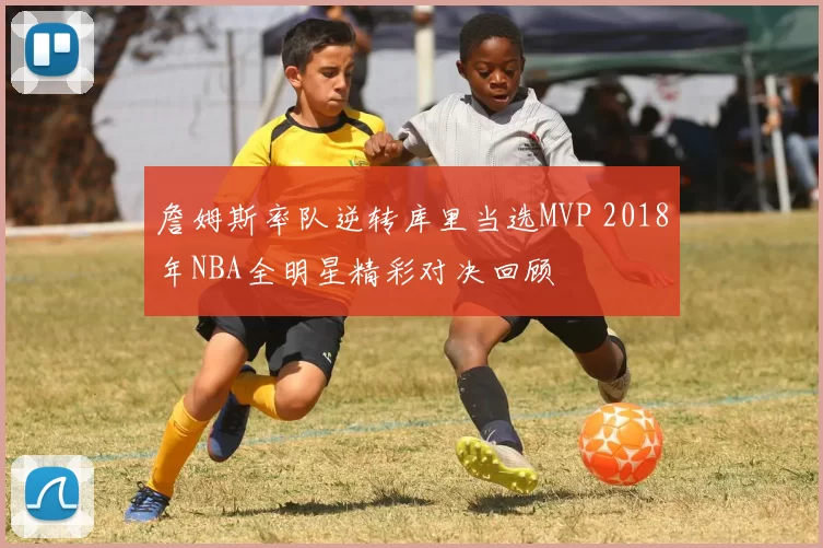 詹姆斯率队逆转库里当选MVP 2018年NBA全明星精彩对决回顾