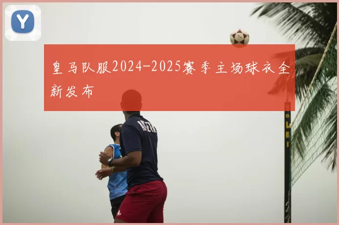 皇马队服2024-2025赛季主场球衣全新发布