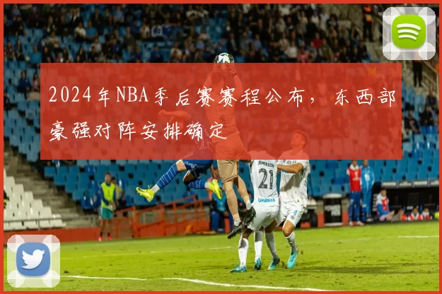 2024年NBA季后赛赛程公布,东西部豪强对阵安排确定