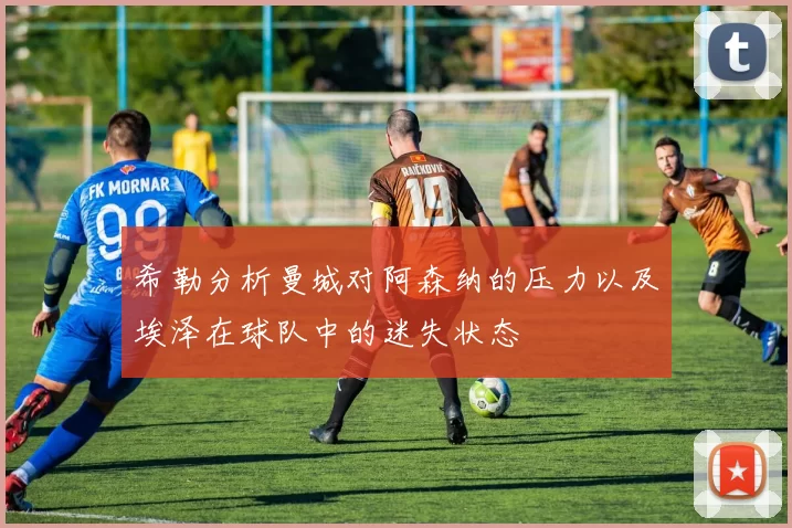 希勒分析曼城对阿森纳的压力以及埃泽在球队中的迷失状态
