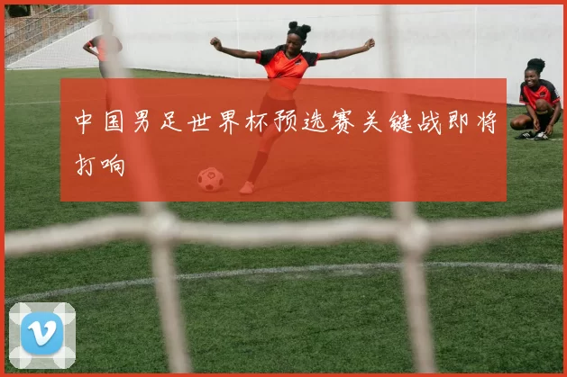 中国男足世界杯预选赛关键战即将打响