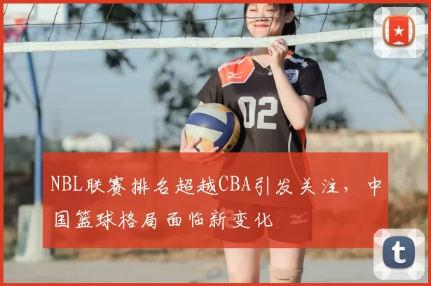 NBL联赛排名超越CBA引发关注，中国篮球格局面临新变化