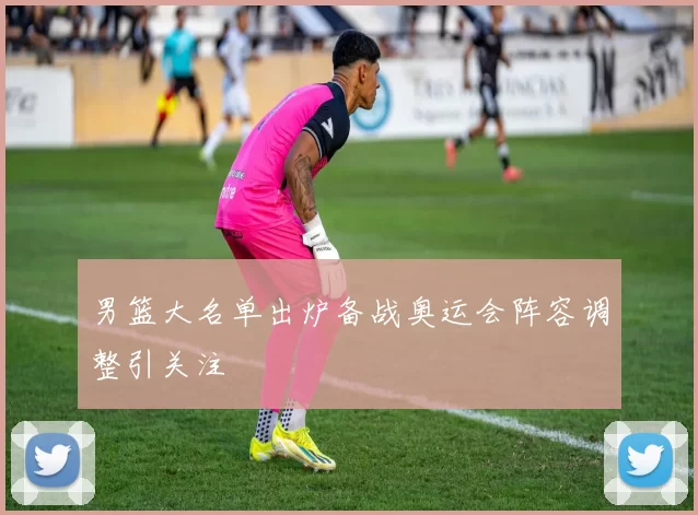 男篮大名单出炉备战奥运会阵容调整引关注