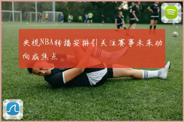 央视NBA转播安排引关注赛事未来动向成焦点