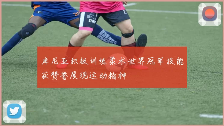 库尼亚积极训练柔术世界冠军技能获赞誉展现运动精神