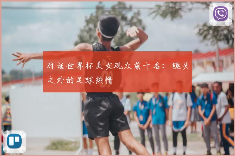 对话世界杯美女观众前十名:镜头之外的足球热情