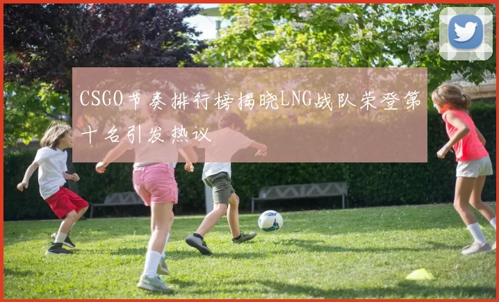 CSGO节奏排行榜揭晓LNG战队荣登第十名引发热议