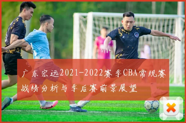 广东宏远2021-2022赛季CBA常规赛战绩分析与季后赛前景展望