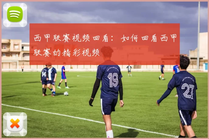 西甲联赛视频回看：如何回看西甲联赛的精彩视频