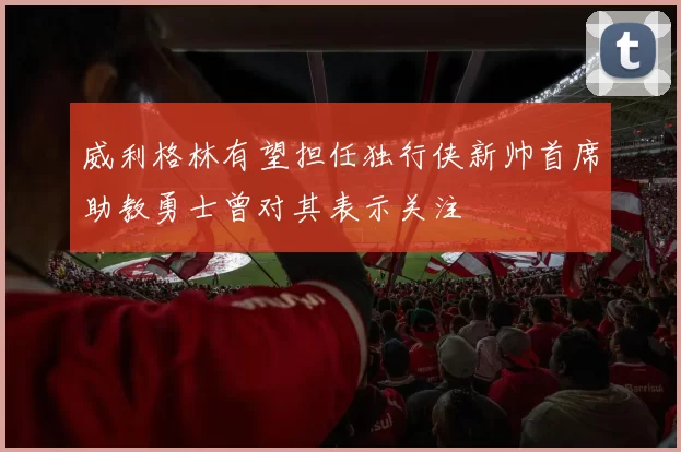 威利格林有望担任独行侠新帅首席助教勇士曾对其表示关注