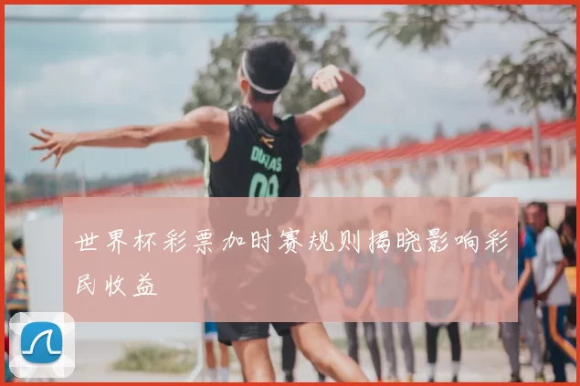 世界杯彩票加时赛规则揭晓影响彩民收益