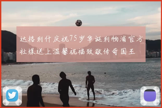 达格利什庆祝75岁华诞利物浦官方社媒送上温馨祝福致敬传奇国王