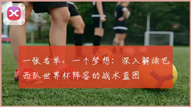 一张名单,一个梦想:深入解读巴西队世界杯阵容的战术蓝图