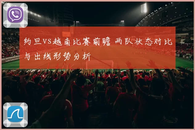 约旦vs越南比赛前瞻 两队状态对比与出线形势分析