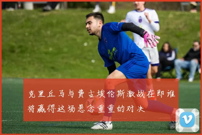 克里丘马与费古埃伦斯激战在即谁将赢得这场悬念重重的对决