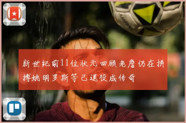 新世纪前11位状元回顾老詹仍在拼搏姚明罗斯等已退役成传奇