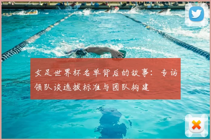 女足世界杯名单背后的故事:专访领队谈选拔标准与团队构建