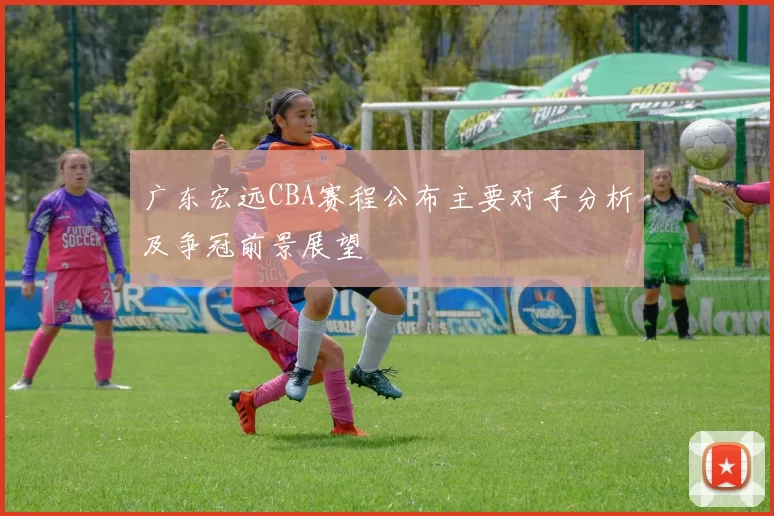 广东宏远CBA赛程公布主要对手分析及争冠前景展望