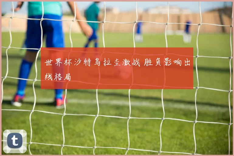 世界杯沙特乌拉圭激战 胜负影响出线格局