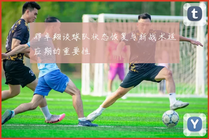 邓卓翔谈球队状态恢复与新战术适应期的重要性