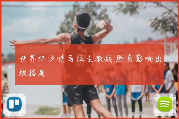 世界杯沙特乌拉圭激战 胜负影响出线格局