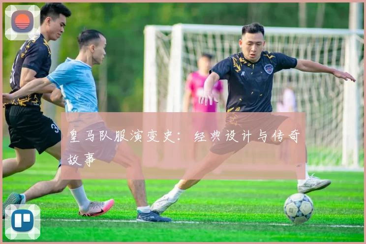 皇马队服演变史:经典设计与传奇故事