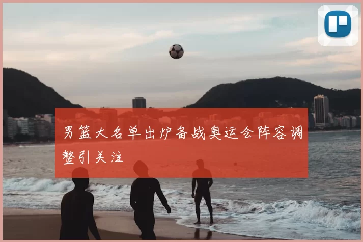 男篮大名单出炉备战奥运会阵容调整引关注