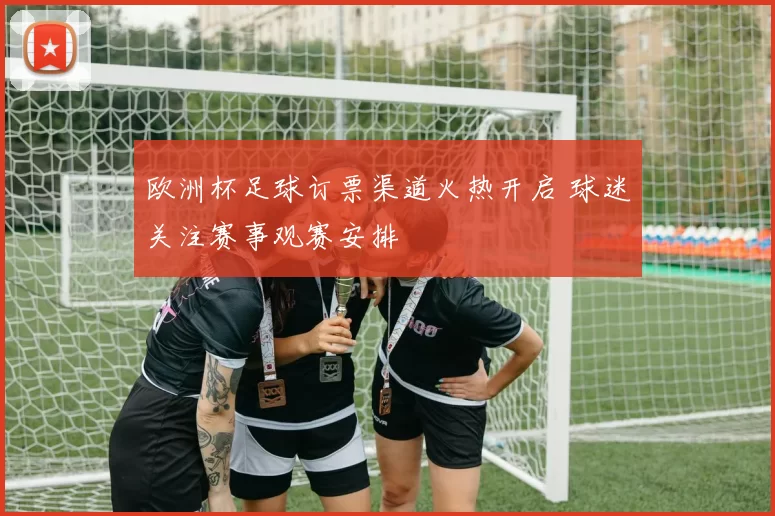 欧洲杯足球订票渠道火热开启 球迷关注赛事观赛安排
