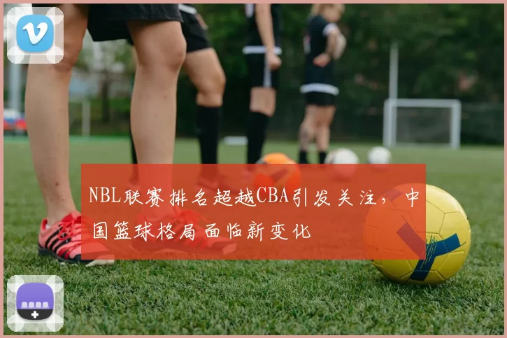 NBL联赛排名超越CBA引发关注,中国篮球格局面临新变化