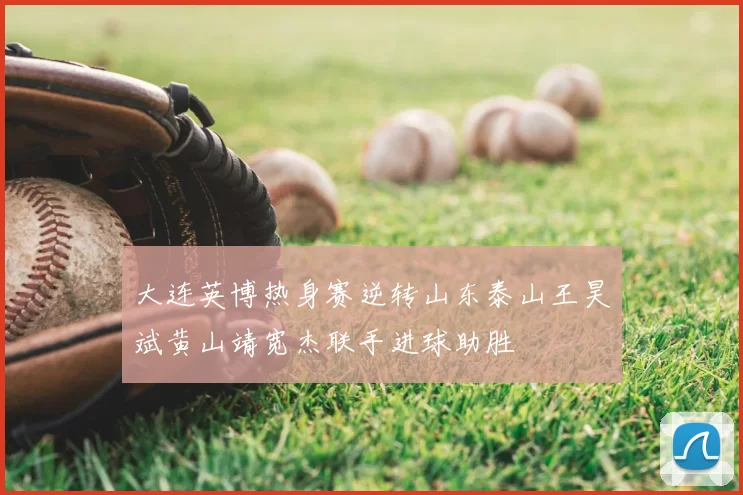 大连英博热身赛逆转山东泰山王昊斌黄山靖宽杰联手进球助胜