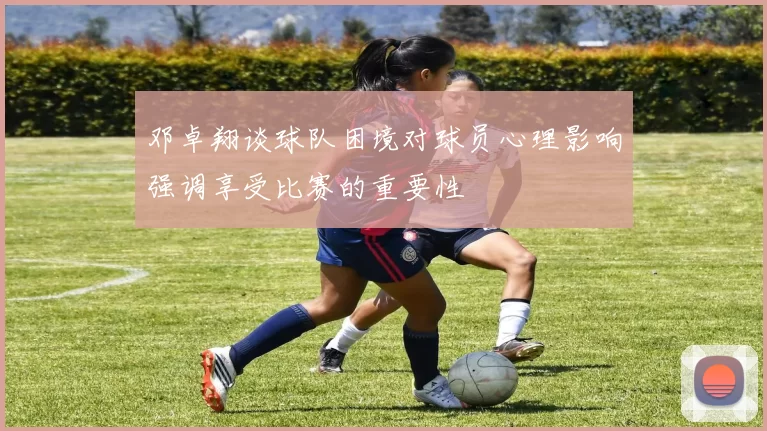 邓卓翔谈球队困境对球员心理影响强调享受比赛的重要性
