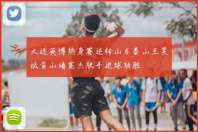 大连英博热身赛逆转山东泰山王昊斌黄山靖宽杰联手进球助胜