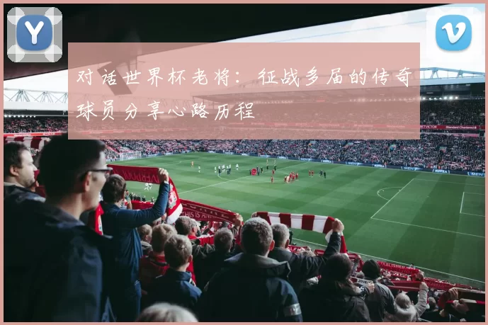 对话世界杯老将:征战多届的传奇球员分享心路历程