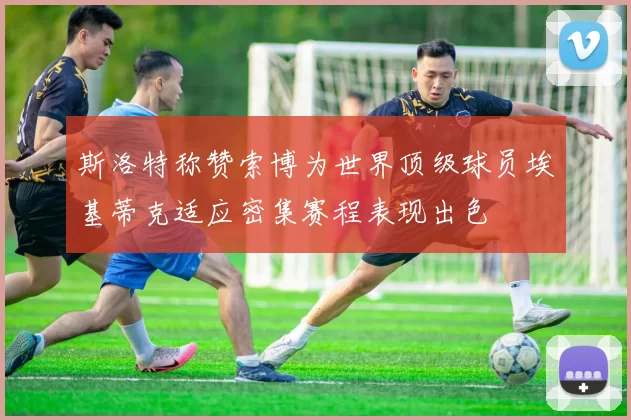 斯洛特称赞索博为世界顶级球员埃基蒂克适应密集赛程表现出色