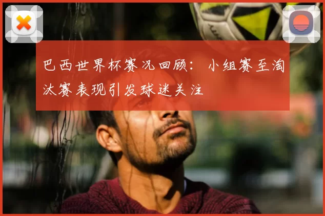 巴西世界杯赛况回顾：小组赛至淘汰赛表现引发球迷关注