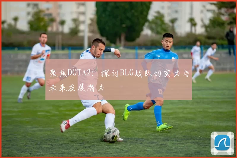 聚焦DOTA2:探讨BLG战队的实力与未来发展潜力