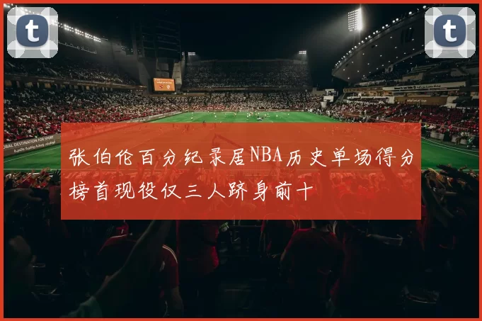 张伯伦百分纪录居NBA历史单场得分榜首现役仅三人跻身前十