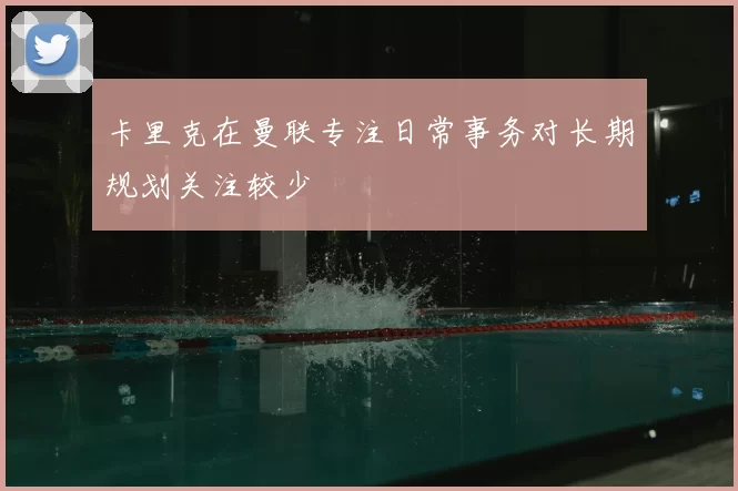 卡里克在曼联专注日常事务对长期规划关注较少